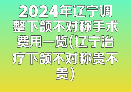 2024年辽宁调整下颌不对称手术费用一览（辽宁治疗下颌不对称贵不贵）