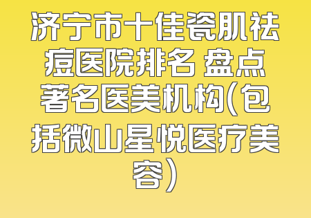 济宁市十佳瓷肌祛痘医院排名 盘点著名医美机构（包括微山星悦医疗美容）