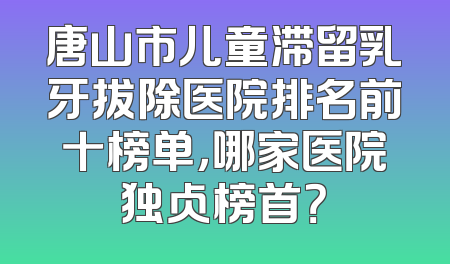 唐山市儿童滞留乳牙拔除医院排名前十榜单，哪家医院独占榜首？