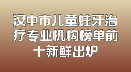 汉中市儿童蛀牙治疗专业机构榜单前十新鲜出炉