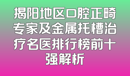 揭阳地区口腔正畸专家及金属托槽治疗名医排行榜前十强解析