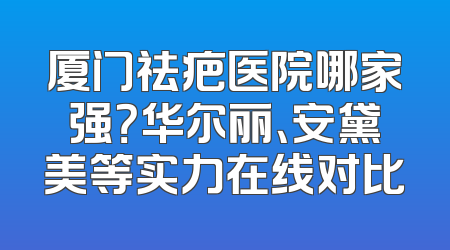 厦门祛疤医院哪家强？华尔丽、安黛美等实力在线对比