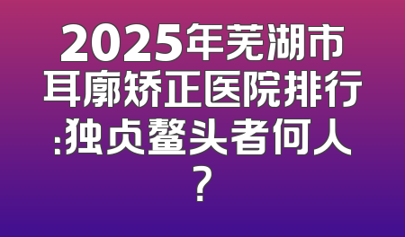 2025年芜湖市耳廓矫正医院排行：独占鳌头者何人？