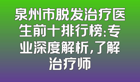 泉州市脱发治疗医生前十排行榜：专业深度解析，了解治疗师