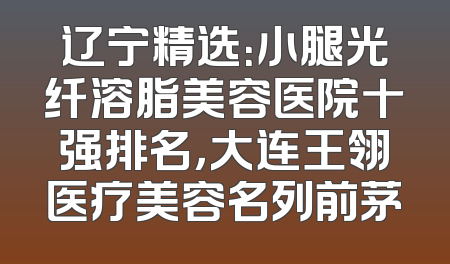 辽宁精选：小腿光纤溶脂美容医院十强排名，大连王翎医疗美容名列前茅