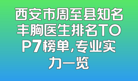 西安市周至县知名丰胸医生排名TOP7榜单，专业实力一览
