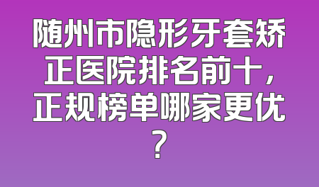 随州市隐形牙套矫正医院排名前十，正规榜单哪家更优？