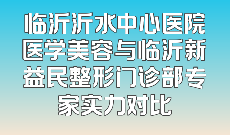 临沂沂水中心医院医学美容与临沂新益民整形门诊部专家实力对比