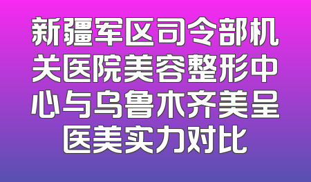 新疆军区司令部机关医院美容整形中心与乌鲁木齐美呈医美实力对比