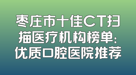 枣庄市十佳CT扫描医疗机构榜单：优质口腔医院推荐