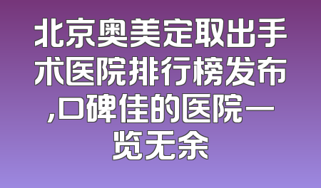 北京奥美定取出手术医院排行榜发布，口碑佳的医院一览无余