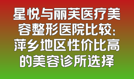 星悦与丽芙医疗美容整形医院比较：萍乡地区性价比高的美容诊所选择