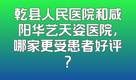 乾县人民医院和咸阳华艺天姿医院，哪家更受患者好评？
