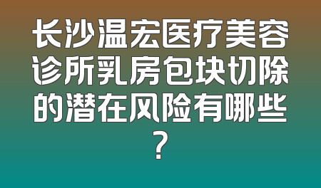 长沙温宏医疗美容诊所乳房包块切除的潜在风险有哪些？