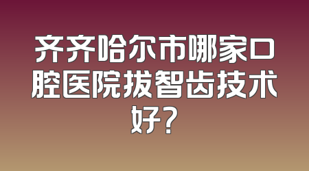 齐齐哈尔市哪家口腔医院拔智齿技术好？