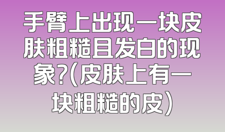 手臂上出现一块皮肤粗糙且发白的现象？(皮肤上有一块粗糙的皮)