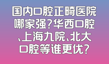 国内口腔正畸医院哪家强？华西口腔、上海九院、北大口腔等谁更优？