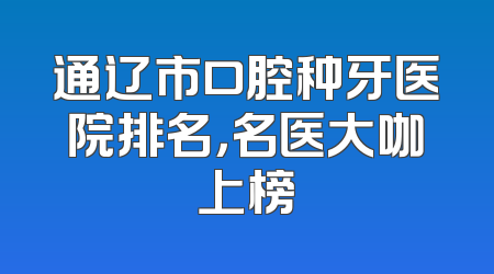 通辽市口腔种牙医院排名，名医大咖上榜