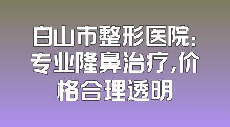 白山市整形医院：专业隆鼻治疗，价格合理透明