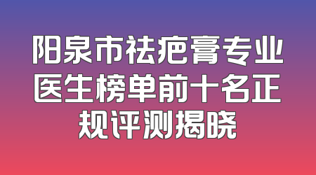 阳泉市祛疤膏专业医生榜单前十名正规评测揭晓
