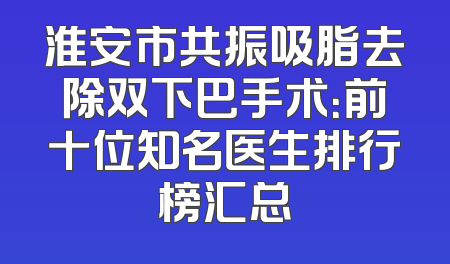 淮安市共振吸脂去除双下巴手术：前十位知名医生排行榜汇总