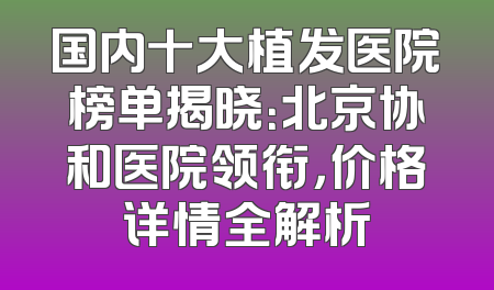 国内十大植发医院榜单揭晓：北京协和医院领衔，价格详情全解析
