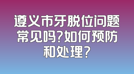 遵义市牙脱位问题常见吗？如何预防和处理？