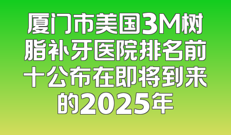 厦门市美国3M树脂补牙医院排名前十公布在即将到来的2025年
