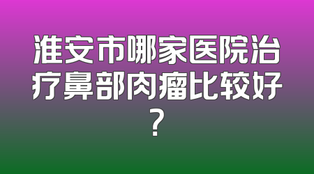 淮安市哪家医院治疗鼻部肉瘤比较好？