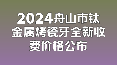 2024舟山市钛金属烤瓷牙全新收费价格公布