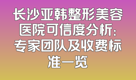 长沙亚韩整形美容医院可信度分析：专家团队及收费标准一览