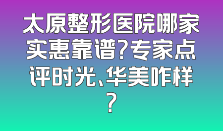 太原整形医院哪家实惠靠谱？专家点评时光、华美咋样？