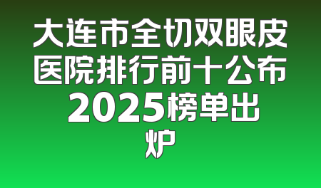 大连市全切双眼皮医院排行前十公布 2025榜单出炉