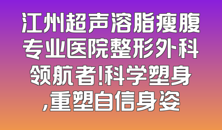 江州超声溶脂瘦腹专业医院整形外科领航者！科学塑身，重塑自信身姿