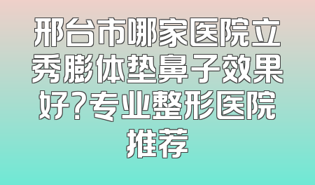 邢台市哪家医院立秀膨体垫鼻子效果好？专业整形医院推荐