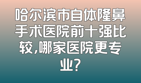 哈尔滨市自体隆鼻手术医院前十强比较，哪家医院更专业？