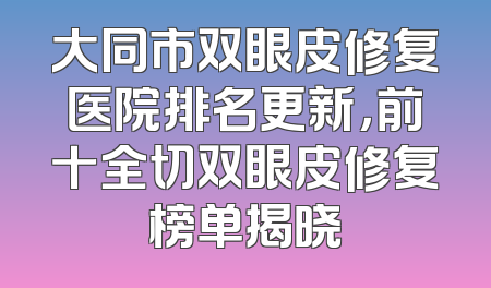 大同市双眼皮修复医院排名更新，前十全切双眼皮修复榜单揭晓