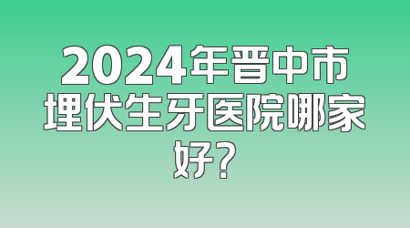 2024年晋中市埋伏生牙医院哪家好？