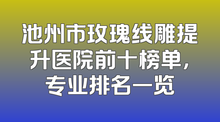 池州市玫瑰线雕提升医院前十榜单，专业排名一览