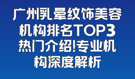 广州乳晕纹饰美容机构排名TOP3热门介绍！专业机构深度解析