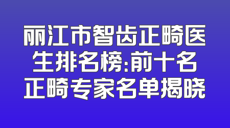 丽江市智齿正畸医生排名榜：前十名正畸专家名单揭晓