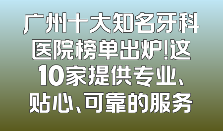 广州十大知名牙科医院榜单出炉！这10家提供专业、贴心、可靠的服务