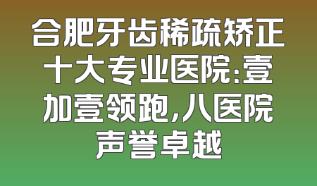 合肥牙齿稀疏矫正十大专业医院：壹加壹领跑，八医院声誉卓越