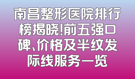 南昌整形医院排行榜揭晓！前五强口碑、价格及半纹发际线服务一览