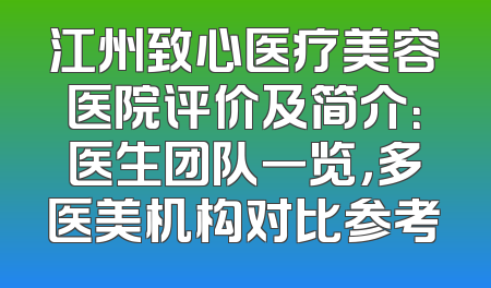江州致心医疗美容医院评价及简介：医生团队一览，多医美机构对比参考