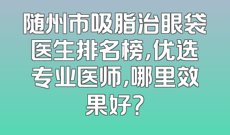 随州市吸脂治眼袋医生排名榜，优选专业医师，哪里效果好？
