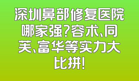 深圳鼻部修复医院哪家强？容术、同芙、富华等实力大比拼！