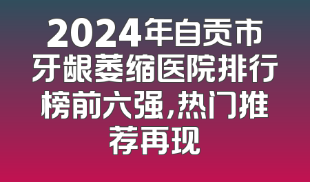 2024年自贡市牙龈萎缩医院排行榜前六强，热门推荐再现