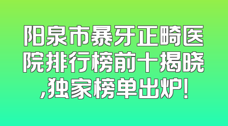 阳泉市暴牙正畸医院排行榜前十揭晓，独家榜单出炉！