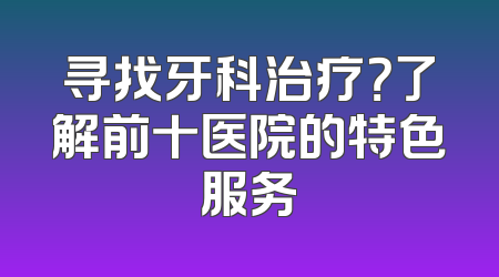 寻找牙科治疗？了解前十医院的特色服务